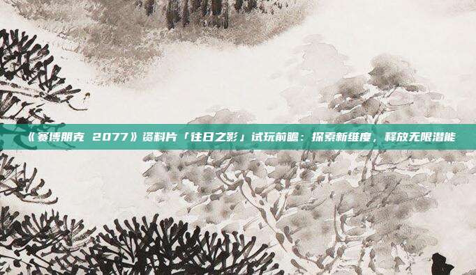 《赛博朋克 2077》资料片「往日之影」试玩前瞻：探索新维度，释放无限潜能