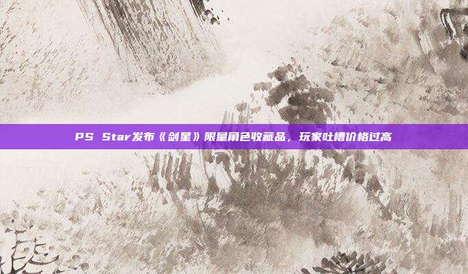 PS Star发布《剑星》限量角色收藏品，玩家吐槽价格过高