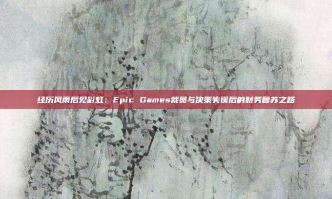 经历风雨后见彩虹：Epic Games裁员与决策失误后的财务复苏之路