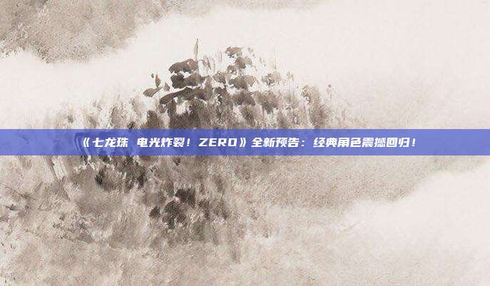 《七龙珠 电光炸裂！ZERO》全新预告：经典角色震撼回归！