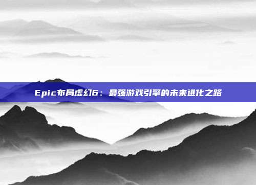 Epic布局虚幻6：最强游戏引擎的未来进化之路