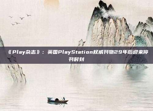 《Play杂志》：英国PlayStation权威刊物29年后迎来停刊时刻