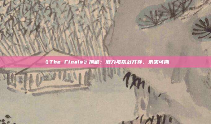 《The Finals》前瞻：潜力与挑战并存，未来可期