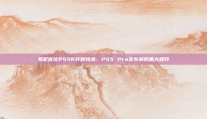 索尼优化PSSR升频技术：PS5 Pro发布前的重大提升