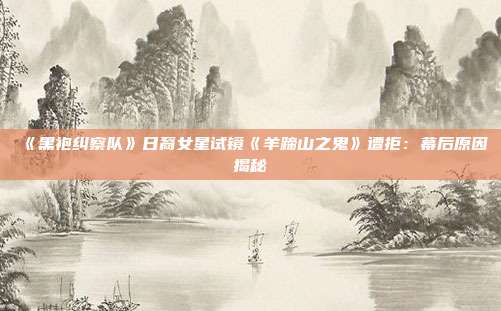 《黑袍纠察队》日裔女星试镜《羊蹄山之鬼》遭拒：幕后原因揭秘