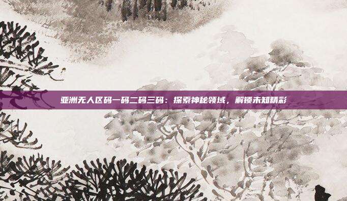 亚洲无人区码一码二码三码：探索神秘领域，解锁未知精彩