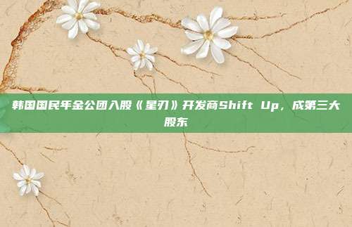 韩国国民年金公团入股《星刃》开发商Shift Up，成第三大股东