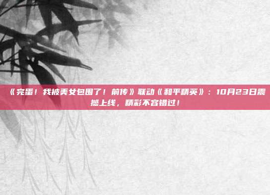 《完蛋！我被美女包围了！前传》联动《和平精英》：10月23日震撼上线，精彩不容错过！